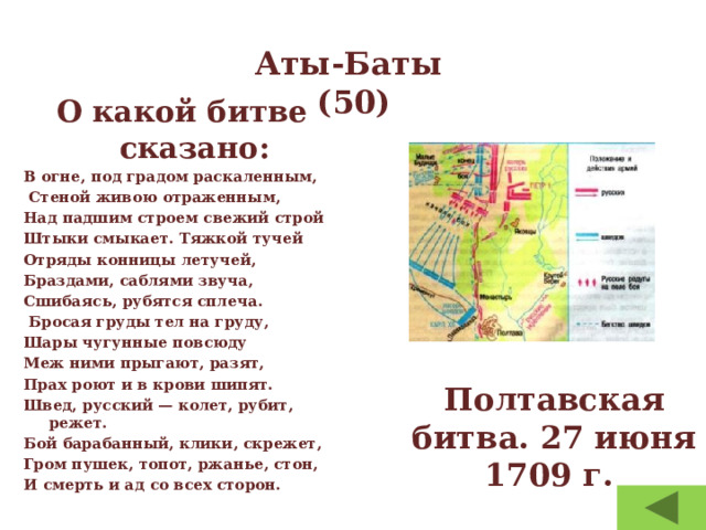 Аты-Баты  (50) О какой битве сказано: В огне, под градом раскаленным,  Стеной живою отраженным, Над падшим строем свежий строй Штыки смыкает. Тяжкой тучей Отряды конницы летучей, Браздами, саблями звуча, Сшибаясь, рубятся сплеча.  Бросая груды тел на груду, Шары чугунные повсюду Меж ними прыгают, разят, Прах роют и в крови шипят. Швед, русский — колет, рубит, режет. Бой барабанный, клики, скрежет, Гром пушек, топот, ржанье, стон, И смерть и ад со всех сторон.   Полтавская битва. 27 июня 1709 г. 