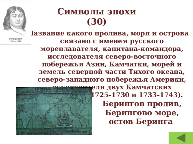 Символы эпохи  (30) Название какого пролива, моря и острова связано с именем русского мореплавателя, капитана-командора, исследователя северо-восточного побережья Азии, Камчатки, морей и земель северной части Тихого океана, северо-западного побережья Америки, руководителя двух Камчатских экспедиций (1725–1730 и 1733–1743). Берингов пролив, Берингово море, остов Беринга 
