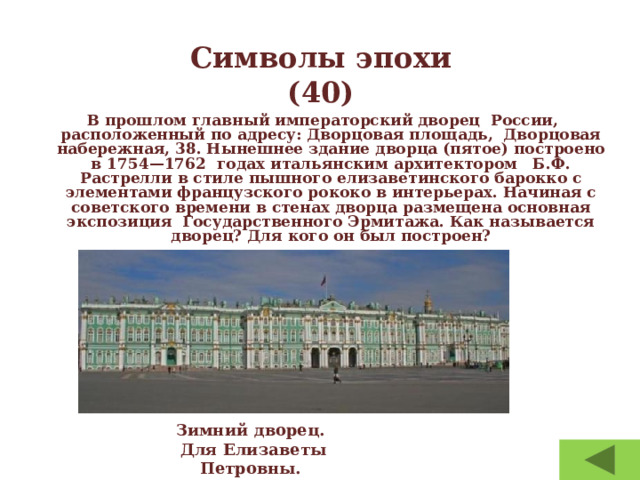 Символы эпохи  (40) В прошлом главный императорский дворец  России, расположенный по адресу: Дворцовая площадь,  Дворцовая набережная, 38. Нынешнее здание дворца (пятое) построено в 1754—1762 годах итальянским архитектором   Б.Ф. Растрелли в стиле пышного елизаветинского барокко с элементами французского рококо в интерьерах. Начиная с советского времени в стенах дворца размещена основная экспозиция  Государственного Эрмитажа. Как называется дворец? Для кого он был построен? Зимний дворец.  Для Елизаветы Петровны. 