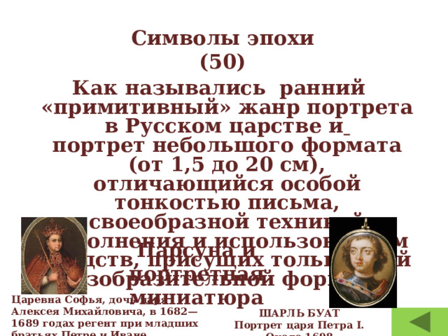 Символы эпохи  (50) Как назывались  ранний «примитивный» жанр портрета в Русском царстве и  портрет небольшого формата (от 1,5 до 20 см), отличающийся особой тонкостью письма, своеобразной техникой исполнения и использованием средств, присущих только этой изобразительной форме. ? Парсуна и портретная миниатюра Царевна Софья, дочь царя Алексея Михайловича, в 1682—1689 годах регент при младших братьях Петре и Иване. ШАРЛЬ БУАТ Портрет царя Петра I. Около 1698 