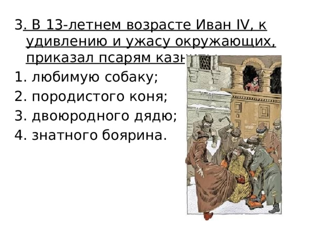 3 . В 13-летнем возрасте Иван IV, к удивлению и ужасу окружающих, приказал псарям казнить: любимую собаку; породистого коня; двоюродного дядю; знатного боярина. 