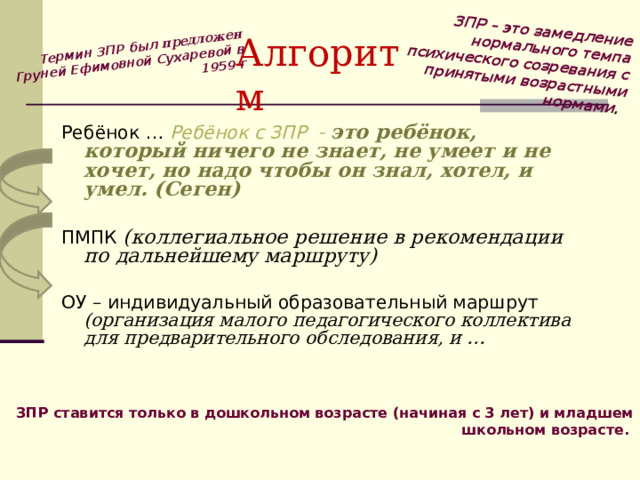  ЗПР – это замедление нормального темпа психического созревания с принятыми возрастными нормами .  Термин ЗПР был предложен Груней Ефимовной Сухаревой в 1959 г Алгоритм Ребёнок … Ребёнок с ЗПР - это ребёнок, который ничего не знает, не умеет и не хочет, но надо чтобы он знал, хотел, и умел. (Сеген)  ПМПК (коллегиальное решение в рекомендации по дальнейшему маршруту) ОУ – индивидуальный образовательный маршрут (организация малого педагогического коллектива для предварительного обследования, и … ЗПР ставится только в дошкольном возрасте (начиная с 3 лет) и младшем школьном возрасте.  