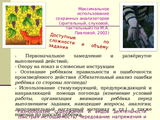 Доступные по сложности и объёму задания Максимальное использование сохранных анализаторов (зрительный, слуховой, тактильный) по М.А. Павловой, 2002) - Первоначальное замедление и развёрнутое выполнений действий; - Опору на показ и словесные инструкции - Осознание ребёнком правильности и ошибочности произведённого действия (Обязательный анализ ошибки ребёнка со стороны логопеда) - Использование стимулирующей, предупреждающей и направляющей помощи логопеда (изменение условий работы, организация внимания ребёнка перед выполнением задания, наводящие вопросы, аналогии, дополнительный наглядный материал и тд.), а также помощи по просьбе ребёнка.  Разнообразие содержания и видов деятельности (быстрая истощаемость) Чередование напряжения и расслабления 