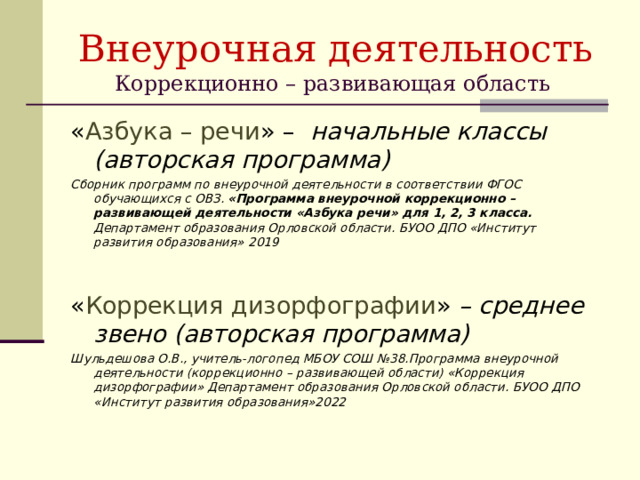 Внеурочная деятельность  Коррекционно – развивающая область « Азбука – речи » – начальные классы (авторская программа) Сборник программ по внеурочной деятельности в соответствии ФГОС обучающихся с ОВЗ. «Программа внеурочной коррекционно – развивающей деятельности «Азбука речи» для 1, 2, 3 класса. Департамент образования Орловской области. БУОО ДПО «Институт развития образования» 2019   « Коррекция дизорфографии » – среднее звено (авторская программа) Шульдешова О.В., учитель-логопед МБОУ СОШ №38.Программа внеурочной деятельности (коррекционно – развивающей области) «Коррекция дизорфографии» Департамент образования Орловской области. БУОО ДПО «Институт развития образования»2022  