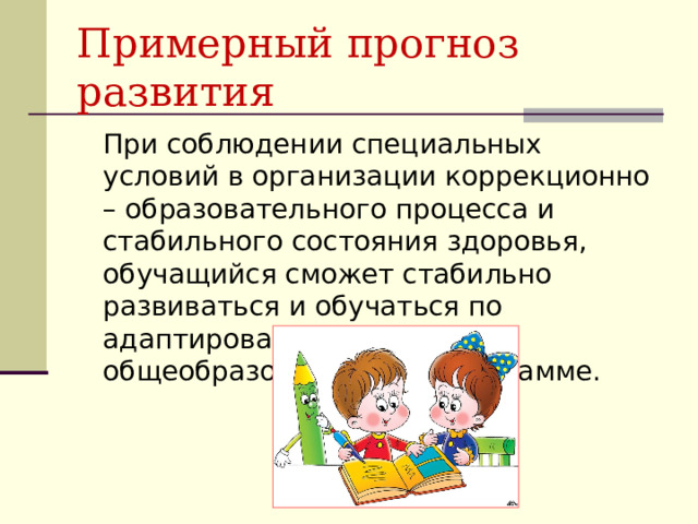 Примерный прогноз развития  При соблюдении специальных условий в организации коррекционно – образовательного процесса и стабильного состояния здоровья, обучащийся сможет стабильно развиваться и обучаться по адаптированной общеобразовательной программе. 