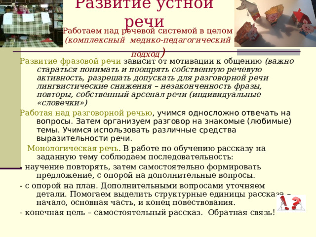 Развитие устной речи   Работаем над речевой системой в целом (комплексный медико-педагогический подход ) Развитие фразовой речи зависит от мотивации к общению (важно стараться понимать и поощрять собственную речевую активность, разрешать допускать для разговорной речи лингвистические снижения – незаконченность фразы, повторы, собственный арсенал речи (индивидуальные «словечки») Работая над разговорной речью , учимся односложно отвечать на вопросы. Затем организуем разговор на знакомые (любимые) темы. Учимся использовать различные средства выразительности речи.  Монологическая речь . В работе по обучению рассказу на заданную тему соблюдаем последовательность: - научение повторять, затем самостоятельно формировать предложение, с опорой на дополнительные вопросы. - с опорой на план. Дополнительными вопросами уточняем детали. Помогаем выделить структурные единицы рассказа – начало, основная часть, и конец повествования. - конечная цель – самостоятельный рассказ. Обратная связь! 