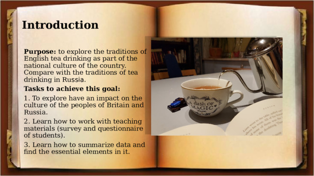 Introduction Purpose: to explore the traditions of English tea drinking as part of the national culture of the country. Compare with the traditions of tea drinking in Ru ssia. Tasks to achieve this goal: 1. To explore have an impact on the culture of the peoples of Britain and Russia. 2. Learn how to work with teaching materials (survey and questionnaire of students). 3. Learn how to summarize data and find the essential elements in it. 
