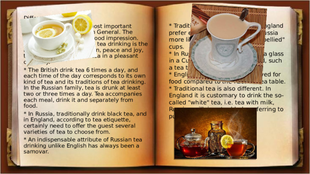 Differences: • England first and foremost important style, home furnishings in General. The main thing is to make a good impression. The main thing in Russian tea drinking is the atmosphere of warmth, fun, peace and joy, the opportunity to drink tea in a pleasant company. * The British drink tea 6 times a day, and each time of the day corresponds to its own kind of tea and its traditions of tea drinking. In the Russian family, tea is drunk at least two or three times a day. Tea accompanies each meal, drink it and separately from food. * In Russia, traditionally drink black tea, and in England, according to tea etiquette, certainly need to offer the guest several varieties of tea to choose from. * An indispensable attribute of Russian tea drinking unlike English has always been a samovar. * Traditional form of tea set: in England prefer elongated forms, and in Russia more like to drink tea from 
