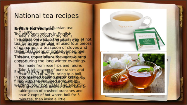 National tea recipes Unusual recipes of Russian tea: Milk tea Take 1 tablespoon of dry tea, 1 teaspoon of honey and pour 1 Cup of hot milk, all stir well. Honey tea Take 30 g of honey and 30 g of milk, pour 1 Cup of strong tea, mix well and cool. Tea made from rose hips and raisins Take 1 tablespoon of pure raisins and pour it 0,5 l.of water, bring to a boil, cool, filter and add infusion of rosehip. Tea made from raspberry branches. Young crimson branches dried. Take 1 tablespoon of crushed branches and pour 2 cups of hot water, boil for 3 minutes, then insist a little British tea recipes: Tea with seasonings in English In a glass brewed in the usual way of hot tea for a few minutes infused four pieces of cinnamon, a teaspoon of cloves and three teaspoons of grated lemon peel. This tea, especially with sugar, is very good during the long winter evenings. English tea with milk In pre-scalded boiling water kettle is filled with the required amount of welding, pour hot water and add milk. 