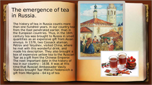 The emergence of tea in Russia. The history of tea in Russia counts more than one hundred years. In our country tea from the East penetrated earlier, than in the European countries. Thus, in the 16th century tea was brought to Russia in small quantities as an expensive gift from Asian envoys. In 1576, two Cossack ataman, Petrov and Yalyshev, visited China, where he met with this wonderful drink, and made his description. They also brought a box of expensive yellow tea to the Russian Tsar as a gift from the Chinese Emperor. The next important date in the history of tea in our country – 1638. It was at this time that Russian Ambassador Vasily Starkov brought Tsar Mikhail Fedorovich a gift from Mongolia – 64 kg of tea 