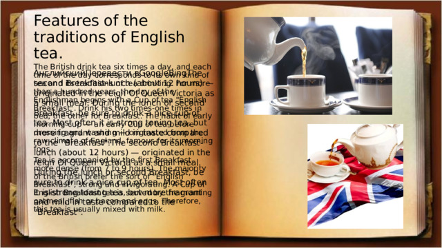Features of the traditions of English tea. The British drink tea six times a day, and each time of the day corresponds to its own kind of tea and its traditions of tea drinking. For more than a hundred years, the day of the Englishman begins with a Cup of tea 