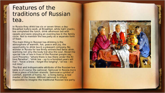 Features of the traditions of Russian tea. In Russia they drink tea six or seven times a day: Breakfast before work, at Breakfast, while light snacks, tea completed the lunch, drink afternoon tea with sweets and were enjoying an evening tea in the family circle. Not to mention the tea party as a separate form of feast. The main thing in Russian tea drinking is the atmosphere of warmth, fun, peace and joy, the opportunity to drink tea in a pleasant company. No wonder in Russia for tea firmly entrenched fame drink, warming not only the body but also the soul. About the special role of tea in lives of the Russian people say such Proverbs: 