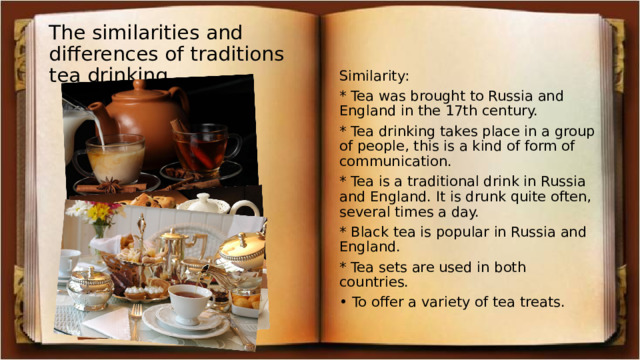 The similarities and differences of traditions tea drinking. Similarity: * Tea was brought to Russia and England in the 17th century. * Tea drinking takes place in a group of people, this is a kind of form of communication. * Tea is a traditional drink in Russia and England. It is drunk quite often, several times a day. * Black tea is popular in Russia and England. * Tea sets are used in both countries. • To offer a variety of tea treats. 