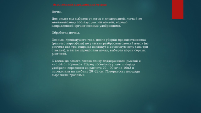  Агротехника выращивания огурца Почва. Для опыта мы выбрали участок с плодородной, легкой по механическому составу, рыхлой почвой, хорошо заправленной органическими удобрениями. Обработка почвы. Осенью, предыдущего года, после уборки предшественника (раннего картофеля) по участку разбросали свежий навоз (из расчета два-три ведра на делянку) и древесную золу (два-три стакана), а затем перекопали почву, выбирая корни сорных растений. С весны до самого посева почву поддерживали рыхлой и чистой от сорняков. Перед посевом огурцов площадь удобрили перегноем из расчета 70 – 90 кг на 10м2 и перекопали на глубину 20 -22 см. Поверхность площади выровняли граблями. 