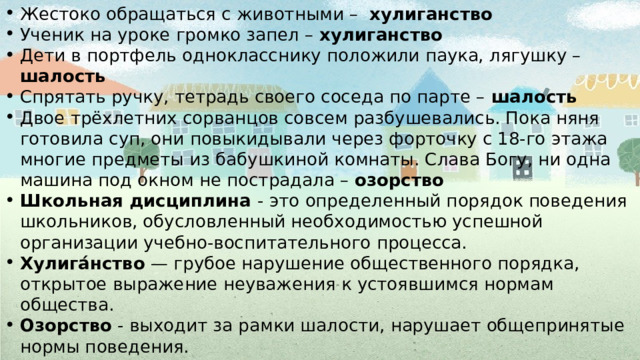 Жестоко обращаться с животными – хулиганство Ученик на уроке громко запел – хулиганство Дети в портфель однокласснику положили паука, лягушку – шалость Спрятать ручку, тетрадь своего соседа по парте – шалость  Двое трёхлетних сорванцов совсем разбушевались. Пока няня готовила суп, они повыкидывали через форточку с 18-го этажа многие предметы из бабушкиной комнаты. Слава Богу, ни одна машина под окном не пострадала – озорство Школьная дисциплина - это определенный порядок поведения школьников, обусловленный необходимостью успешной организации учебно-воспитательного процесса. Хулига́нство — грубое нарушение общественного порядка, открытое выражение неуважения к устоявшимся нормам общества. Озорство - выходит за рамки шалости, нарушает общепринятые нормы поведения. Шалость - поступок ради забавы, веселая проказа, проделка. Дисципли́на — правила поведения личности, соответствующие принятым в обществе нормам или требованиям правил распорядка. 