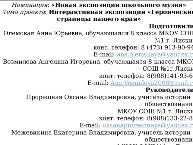 Номинация : «Новая экспозиция школьного музея» Тема проекта : Интерактивная экспозиция «Героические страницы нашего края» Подготовили: Олемская Анна Юрьевна, обучающаяся 8 класса МКОУ СОШ №1 г. Лиски, конт. телефон: 8 (473) 913-90-94; E-mail: ana . olemskaya @ yandex . ru Возмилова Ангелина Игоревна, обучающаяся 8 класса МКОУ СОШ №1г.Лиски, конт. телефон: 8(908)141-93-65 E-mail: Ang . Vozmilova 2008@ mail . ru  Руководители: Прорешная Оксана Владимировна, учитель истории и обществознания МКОУ СОШ №1 г. Лиски, конт. телефон: 8(908)133-22-86 E-mail: oksanaproreshnaya @ yandex . ru Межевикина Екатерина Владимировна, учитель истории и обществознания МКОУ СОШ №1 г. Лиски, конт. телефон: 8(980) 537-80-43 E-mail: mejev1997@gmail.com     г. Лиски 2022 