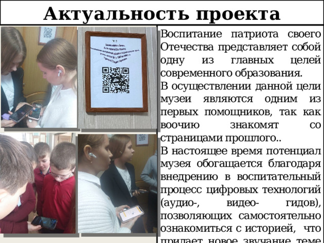 Актуальность проекта Воспитание патриота своего Отечества представляет собой одну из главных целей современного образования. В осуществлении данной цели музеи являются одним из первых помощников, так как воочию знакомят со страницами прошлого.. В настоящее время потенциал музея обогащается благодаря внедрению в воспитательный процесс цифровых технологий (аудио-, видео- гидов), позволяющих самостоятельно ознакомиться с историей, что придает новое звучание теме патриотизма 