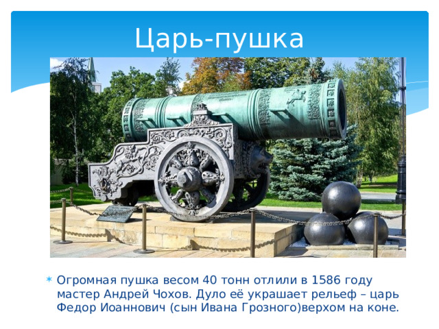 Царь-пушка Огромная пушка весом 40 тонн отлили в 1586 году мастер Андрей Чохов. Дуло её украшает рельеф – царь Федор Иоаннович (сын Ивана Грозного)верхом на коне. 