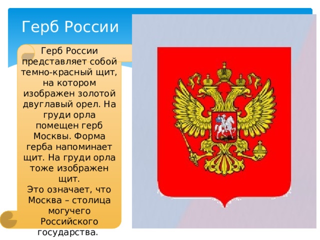 Герб России Герб России представляет собой темно-красный щит, на котором изображен золотой двуглавый орел. На груди орла помещен герб Москвы. Форма герба напоминает щит. На груди орла тоже изображен щит. Это означает, что Москва – столица могучего Российского государства. 