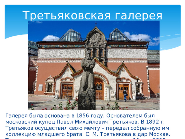 Третьяковская галерея Галерея была основана в 1856 году. Основателем был московский купец Павел Михайлович Третьяков. В 1892 г. Третьяков осуществил свою мечту – передал собранную им коллекцию младшего брата С. М. Третьякова в дар Москве. Торжественное открытие галереи состоялось 16 мая 1893 году. 