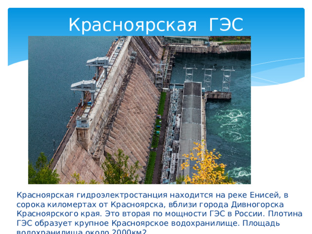 Красноярская ГЭС Красноярская гидроэлектростанция находится на реке Енисей, в сорока киломертах от Красноярска, вблизи города Дивногорска Красноярского края. Это вторая по мощности ГЭС в России. Плотина ГЭС образует крупное Красноярское водохранилище. Площадь водохранилища около 2000км2. 