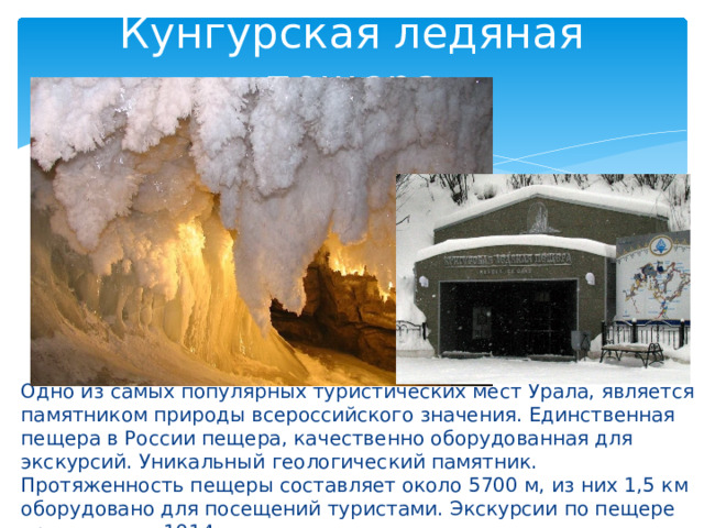 Кунгурская ледяная пещера Одно из самых популярных туристических мест Урала, является памятником природы всероссийского значения. Единственная пещера в России пещера, качественно оборудованная для экскурсий. Уникальный геологический памятник. Протяженность пещеры составляет около 5700 м, из них 1,5 км оборудовано для посещений туристами. Экскурсии по пещере проводятся с 1914 года. 