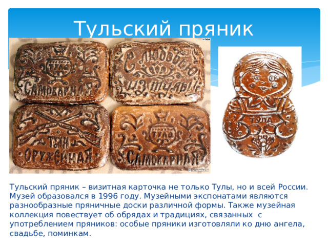 Тульский пряник Тульский пряник – визитная карточка не только Тулы, но и всей России. Музей образовался в 1996 году. Музейными экспонатами являются разнообразные пряничные доски различной формы. Также музейная коллекция повествует об обрядах и традициях, связанных с употреблением пряников: особые пряники изготовляли ко дню ангела, свадьбе, поминкам. 