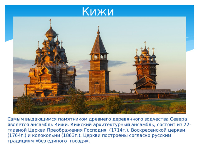 Кижи Самым выдающимся памятником древнего деревянного зодчества Севера является ансамбль Кижи. Кижский архитектурный ансамбль, состоит из 22-главной Церкви Преображения Господня (1714г.), Воскресенской церкви (1764г.) и колокольни (1863г.). Церкви построены согласно русским традициям «без единого гвоздя». 