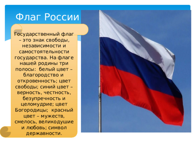 Флаг России Государственный флаг – это знак свободы, независимости и самостоятельности государства. На флаге нашей родины три полосы: белый цвет – благородство и откровенность; цвет свободы; синий цвет – верность, честность, безупречность и целомудрие; цвет Богородицы; красный цвет – мужеств, смелось, великодушие и любовь; символ державности. 
