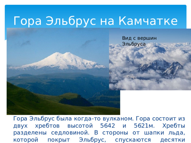 Гора Эльбрус на Камчатке Вид с вершин Эльбруса Гора Эльбрус была когда-то вулканом. Гора состоит из двух хребтов высотой 5642 и 5621м. Хребты разделены седловиной. В стороны от шапки льда, которой покрыт Эльбрус, спускаются десятки ледников. 