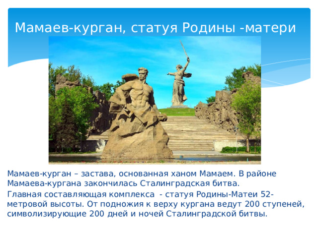 Мамаев-курган, статуя Родины -матери Мамаев-курган – застава, основанная ханом Мамаем. В районе Мамаева-кургана закончилась Сталинградская битва. Главная составляющая комплекса - статуя Родины-Матеи 52-метровой высоты. От подножия к верху кургана ведут 200 ступеней, символизирующие 200 дней и ночей Сталинградской битвы. 