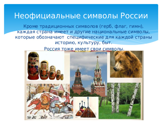 Неофициальные символы России Кроме традиционных символов (герб, флаг, гимн), каждая страна имеет и другие национальные символы, которые обозначают специфические для каждой страны историю, культуру, быт.  Россия тоже имеет свои символы. 