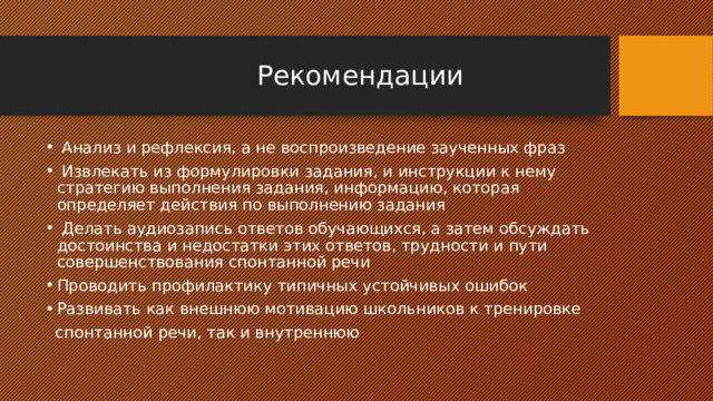  Рекомендации  Анализ и рефлексия, а не воспроизведение заученных фраз  Извлекать из формулировки задания, и инструкции к нему стратегию выполнения задания, информацию, которая определяет действия по выполнению задания  Делать аудиозапись ответов обучающихся, а затем обсуждать достоинства и недостатки этих ответов, трудности и пути совершенствования спонтанной речи Проводить профилактику типичных устойчивых ошибок Развивать как внешнюю мотивацию школьников к тренировке  спонтанной речи, так и внутреннюю 