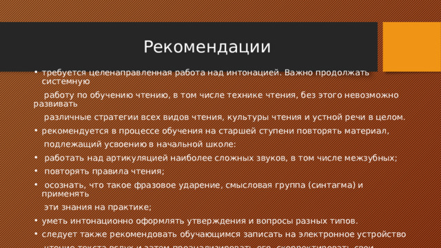  Рекомендации требуется целенаправленная работа над интонацией. Важно продолжать системную  работу по обучению чтению, в том числе технике чтения, без этого невозможно развивать  различные стратегии всех видов чтения, культуры чтения и устной речи в целом. рекомендуется в процессе обучения на старшей ступени повторять материал,  подлежащий усвоению в начальной школе:  работать над артикуляцией наиболее сложных звуков, в том числе межзубных;  повторять правила чтения;  осознать, что такое фразовое ударение, смысловая группа (синтагма) и применять  эти знания на практике; уметь интонационно оформлять утверждения и вопросы разных типов. следует также рекомендовать обучающимся записать на электронное устройство  чтение текста вслух и затем проанализировать его, скорректировать свои ошибки и снова  сделать запись ответа. 