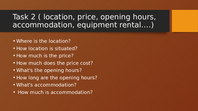 Task 2 ( location, price, opening hours, accommodation, equipment rental….) Where is the location? How location is situated? How much is the price? How much does the price cost? What's the opening hours? How long are the opening hours? What's accommodation?  How much is accommodation? 