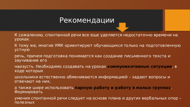  Рекомендации К сожалению, спонтанной речи все еще уделяется недостаточно времени на уроках. К тому же, многие УМК ориентируют обучающихся только на подготовленную устную речь, причем подготовка понимается как создание письменного текста и заучивание его наизусть. Необходимо создавать на уроках коммуникативные ситуации , в ходе которых школьники естественно обмениваются информацией – задают вопросы и отвечают на них, а также шире использовать парную работу и работу в малых группах . Формировать умения спонтанной речи следует на основе плана и других вербальных опор – полезных слов и выражений и шире использовать визуальные опоры. Мини-диалоги «В магазине», «В спортивной секции» или озвучивание мультфильма с подобными аутентичными ситуациями не займут много времени, но будут способствовать формированию умений спонтанной речи в гораздо большей степени, чем заучивание готовых диалогов 