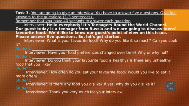 Task 3. You are going to give an interview. You have to answer five questions. Give full  answers to the questions (2–3 sentences).  Remember that you have 40 seconds to answer each question  Interviewer: Hello everybody! It’s Teenagers Round the World Channel.  Our guest today is a teenager from Russia and we are going to discuss teens’ favourite food. We’d like to know our guest’s point of view on this issue.  Please answer five questions. So, let’s get started.  Interviewer: What is your favourite food? Why do you like it so much? Can you cook it?  Student: _________________________  Interviewer: Have your food preferences changed over time? Why or why not?  Student: _________________________  Interviewer: Do you think your favourite food is healthy? Is there any unhealthy food that you like?  Student: _________________________  Interviewer: How often do you eat your favourite food? Would you like to eat it more often?  Student : _________________________  Interviewer: Is there any food you dislike? If yes, why do you dislike it?  Student: _________________________  Interviewer: Thank you very much for your interview.   