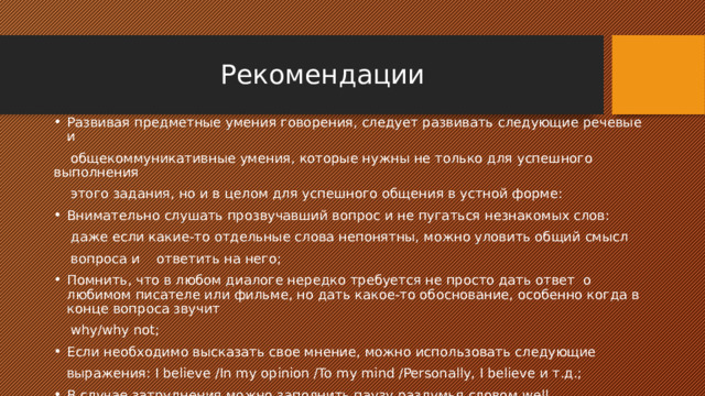  Рекомендации Развивая предметные умения говорения, следует развивать следующие речевые и  общекоммуникативные умения, которые нужны не только для успешного выполнения  этого задания, но и в целом для успешного общения в устной форме: Внимательно слушать прозвучавший вопрос и не пугаться незнакомых слов:  даже если какие-то отдельные слова непонятны, можно уловить общий смысл  вопроса и ответить на него; Помнить, что в любом диалоге нередко требуется не просто дать ответ о любимом писателе или фильме, но дать какое-то обоснование, особенно когда в конце вопроса звучит  why/why not; Если необходимо высказать свое мнение, можно использовать следующие  выражения: I believe /In my opinion /To my mind /Personally, I believe и т.д.; В случае затруднения можно заполнить паузу раздумья словом well, произнесенным с соответствующей интонацией, – это будет вполне естественно в спонтанной речи. 