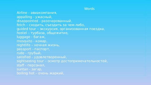    Words  Airline - авиакомпания,  appalling - ужасный,  disappointed - разочарованный,  fetch – сходить, съездить за чем-либо,  guided tour – экскурсия, организованная поездка,  hostel – турбаза, общежитие,  luggage - багаж,  mosquito - комар,  nightlife – ночная жизнь,  passport - паспорт,  rude - грубый,  satisfied - удовлетворенный,  sightseeing tour – осмотр достопримечательностей,  staff - персонал,  suntan - загар,  boiling hot – очень жаркий,   