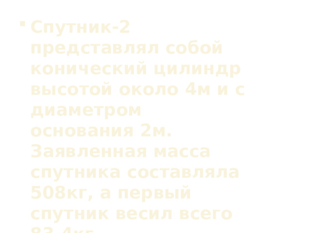 Спутник-2 представлял собой конический цилиндр высотой около 4м и с диаметром основания 2м. Заявленная масса спутника составляла 508кг, а первый спутник весил всего 83,4кг. 