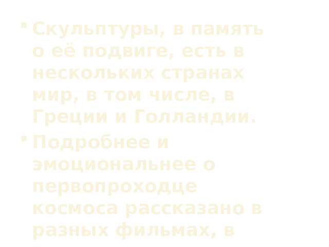 Скульптуры, в память о её подвиге, есть в нескольких странах мир, в том числе, в Греции и Голландии. Подробнее и эмоциональнее о первопроходце космоса рассказано в разных фильмах, в том числе, мультипликационных.  