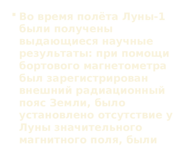 Во время полёта Луны-1 были получены выдающиеся научные результаты: при помощи бортового магнетометра был зарегистрирован внешний радиационный пояс Земли, было установлено отсутствие у Луны значительного магнитного поля, были осуществлены первые прямые измерения параметров солнечного ветра.  