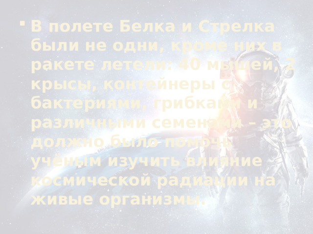 В полете Белка и Стрелка были не одни, кроме них в ракете летели: 40 мышей, 2 крысы, контейнеры с бактериями, грибками и различными семенами – это должно было помочь учёным изучить влияние космической радиации на живые организмы. 