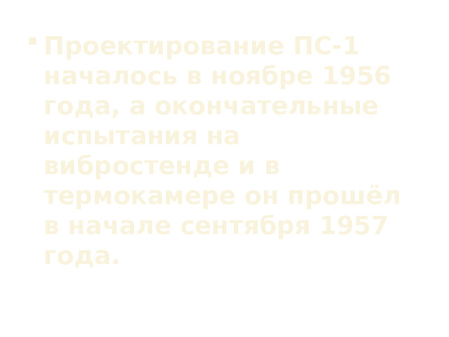 Проектирование ПС-1 началось в ноябре 1956 года, а окончательные испытания на вибростенде и в термокамере он прошёл в начале сентября 1957 года. 