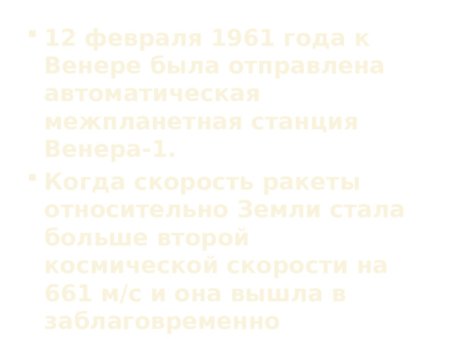 12 февраля 1961 года к Венере была отправлена автоматическая межпланетная станция Венера-1. Когда скорость ракеты относительно Земли стала больше второй космической скорости на 661 м/с и она вышла в заблаговременно рассчитанную точку в пространстве, двигатель ракеты выключился и от неё отделилась автоматическая межпланетная станция.  