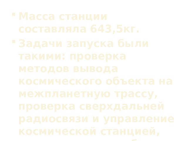 Масса станции составляла 643,5кг. Задачи запуска были такими: проверка методов вывода космического объекта на межпланетную трассу, проверка сверхдальней радиосвязи и управление космической станцией, уточнение масштаба солнечной системы и проведение физических испытаний в космосе.  