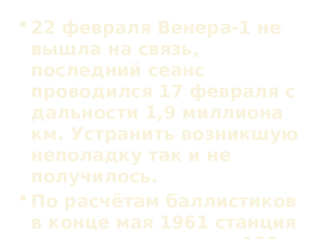 22 февраля Венера-1 не вышла на связь, последний сеанс проводился 17 февраля с дальности 1,9 миллиона км. Устранить возникшую неполадку так и не получилось. По расчётам баллистиков в конце мая 1961 станция прошла примерно в 100 тысячах км от Венеры.  