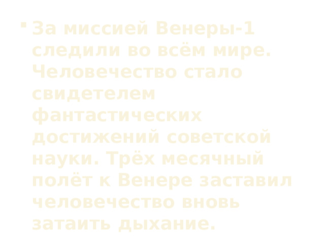 За миссией Венеры-1 следили во всём мире. Человечество стало свидетелем фантастических достижений советской науки. Трёх месячный полёт к Венере заставил человечество вновь затаить дыхание.  