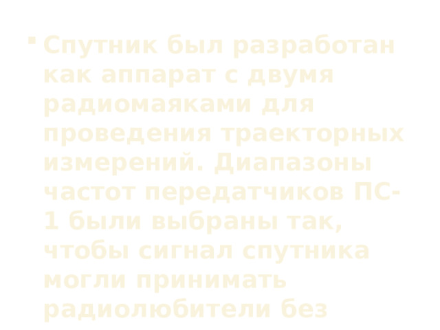 Спутник был разработан как аппарат с двумя радиомаяками для проведения траекторных измерений. Диапазоны частот передатчиков ПС-1 были выбраны так, чтобы сигнал спутника могли принимать радиолюбители без модернизации аппаратуры. 