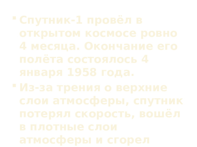 Спутник-1 провёл в открытом космосе ровно 4 месяца. Окончание его полёта состоялось 4 января 1958 года. Из-за трения о верхние слои атмосферы, спутник потерял скорость, вошёл в плотные слои атмосферы и сгорел вследствие трения о воздух. 